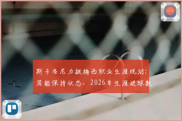 斯卡洛尼力挺梅西职业生涯规划：若能保持状态，2026年生涯进球数有望冲击千球大关，附详细数据前瞻