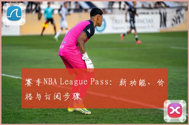 赛季NBA League Pass：新功能、价格与订阅步骤
