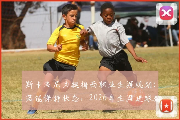 斯卡洛尼力挺梅西职业生涯规划：若能保持状态，2026年生涯进球数有望冲击千球大关，附详细数据前瞻