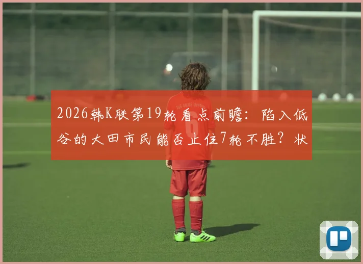 2026韩K联第19轮看点前瞻:陷入低谷的大田市民能否止住7轮不胜?状态火热的江原FC又能否延续8场不败纪录?附赛事观赛指南
