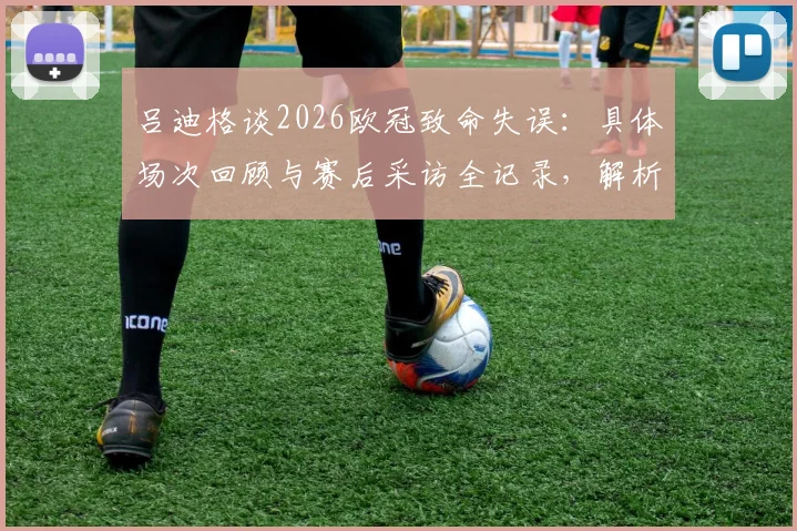 吕迪格谈2026欧冠致命失误：具体场次回顾与赛后采访全记录，解析皇马次回合翻盘可能性