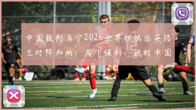 中国裁判马宁2026世界杯执法英格兰对阵加纳，周飞候补，这对中国足球意味着什么？