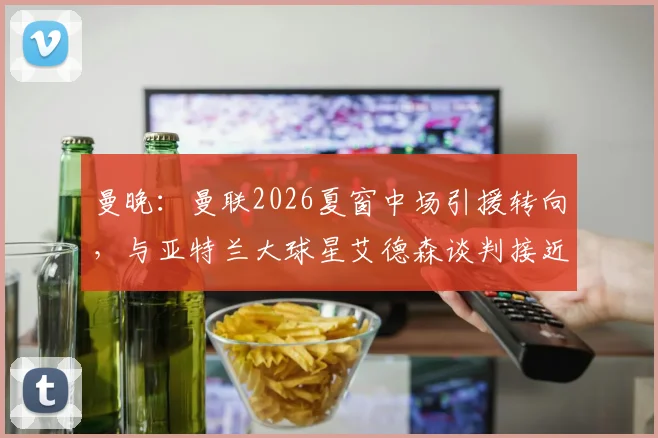 曼晚：曼联2026夏窗中场引援转向，与亚特兰大球星艾德森谈判接近达成协议