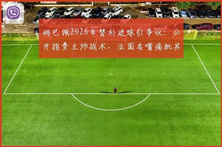 姆巴佩2026年替补进球引争议：公开指责主帅战术，法国名嘴痛批其言论不当