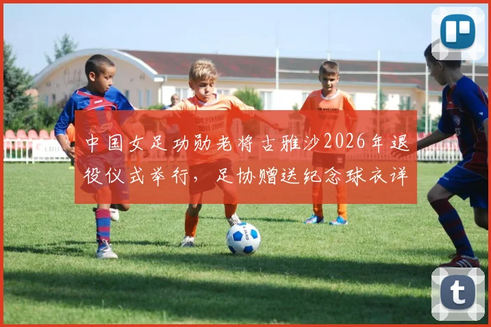 中国女足功勋老将古雅沙2026年退役仪式举行,足协赠送纪念球衣详情解读