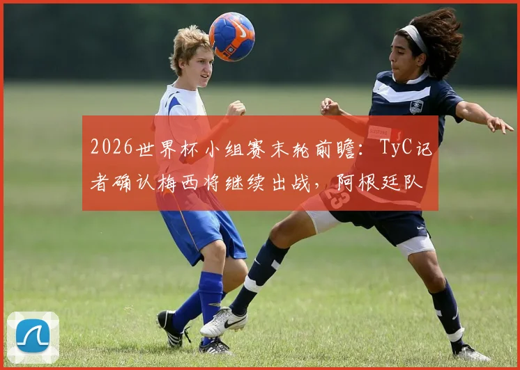 2026世界杯小组赛末轮前瞻：TyC记者确认梅西将继续出战，阿根廷队核心球员轮休策略解析