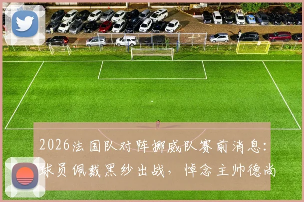 2026法国队对阵挪威队赛前消息：球员佩戴黑纱出战，悼念主帅德尚母亲逝世
