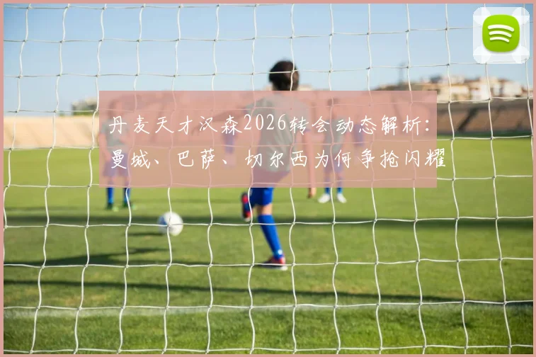 丹麦天才汉森2026转会动态解析：曼城、巴萨、切尔西为何争抢闪耀哥新星？技术特点与身价前景全览