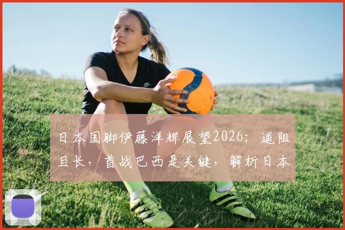 日本国脚伊藤洋辉展望2026：道阻且长，首战巴西是关键，解析日本队世预赛征程