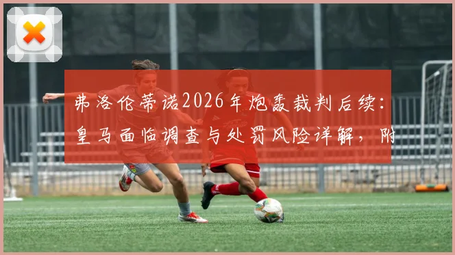 弗洛伦蒂诺2026年炮轰裁判后续：皇马面临调查与处罚风险详解，附西甲类似案例盘点
