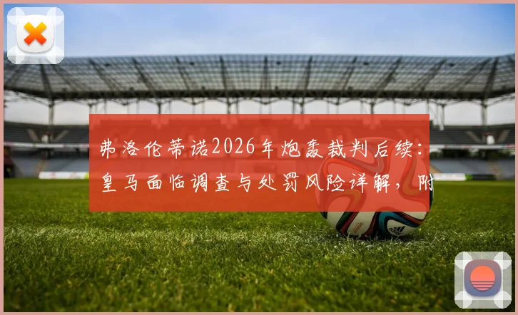 弗洛伦蒂诺2026年炮轰裁判后续:皇马面临调查与处罚风险详解,附西甲类似案例盘点