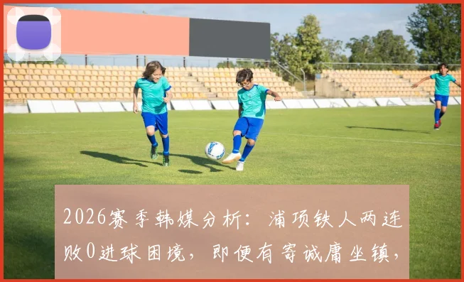 2026赛季韩媒分析：浦项铁人两连败0进球困境，即便有寄诚庸坐镇，光州FC仍需保持警惕