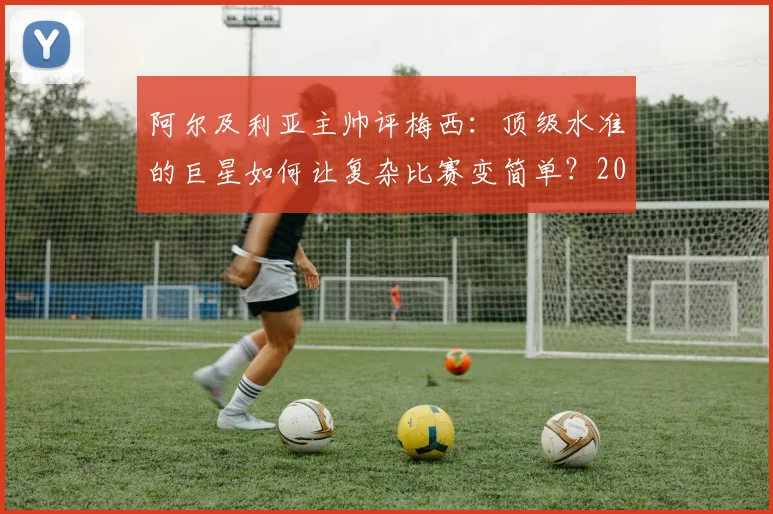 阿尔及利亚主帅评梅西：顶级水准的巨星如何让复杂比赛变简单？2026年球员能力分析